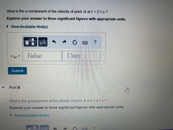 **Question:**

What is the \( x \)-component of the velocity of point \( A \) at \( t = 2.1 \, \text{s} \)?

**Instructions:**

Express your answer to three significant figures with appropriate units.

- View Available Hint(s)

**Input Box:**

\( v_{Ax} = \) [Value] [Units]

[Submit Button]

---

**Part B:**

What is the \( y \)-component of the velocity of point \( A \) at \( t = 2.1 \, \text{s} \)?

**Instructions:**

Express your answer to three significant figures with appropriate units.

- View Available Hint(s)

**Input Box:**

\( v_{Ay} = \) [Value] [Units]