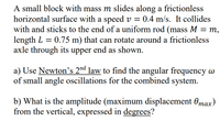 A small block with mass m slides along a frictionless
horizontal surface with a speed v =
with and sticks to the end of a uniform rod (mass M = m,
length L = 0.75 m) that can rotate around a frictionless
axle through its upper end as shown.
:0.4 m/s. It collides
%3D
a) Use Newton's 2nd law to find the angular frequency w
of small angle oscillations for the combined system.
b) What is the amplitude (maximum displacement 0max)
from the vertical, expressed in degrees?
