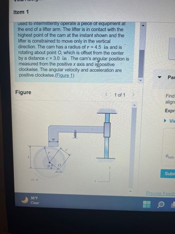 Item 1
used to intermittently operate a piece of equipment at
the end of a lifter arm. The lifter is in contact with the
highest point of the cam at the instant shown and the
lifter is constrained to move only in the vertical
direction. The cam has a radius of r = 4.5 in and is
rotating about point O, which is offset from the center
by a distance c = 3.0 in. The cam's angular position is
measured from the positive x axis and is positive
clockwise. The angular velocity and acceleration are
positive clockwise. (Figure 1)
Figure
(0,0
36°F
Clear
r
W
1 of 1
Par
Find
align
Expr
Vie
Omin
Subn
Provide Feedb