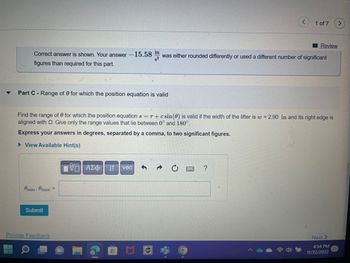 Part C-Range of 8 for which the position equation is valid
Correct answer is shown. Your answer -15.58 in was either rounded differently or used a different number of significant
s²
figures than required for this part.
Omin, max =
Find the range of 0 for which the position equation s = r + csin(0) is valid if the width of the lifter is w = 2.90 in and its right edge is
aligned with O. Give only the range values that lie between 0° and 180°.
Express your answers in degrees, separated by a comma, to two significant figures.
► View Available Hint(s)
Submit
Provide Feedback
195| ΑΣΦ
vec
ups
1 of 7
C
Review
?
Next >
4:54 PM
11/22/2022
>