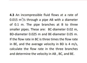 4.3 An incompressible fluid flows at a rate of
0.015 m³/s through a pipe AB with a diameter
of 0.1 m. The pipe branches at B to three
smaller pipes. These are: BC-diameter 0.02 m,
BD-diameter 0.025 m and BE-diameter 0.05 m.
If the flow rate in BC is three times the flow rate
in BE, and the average velocity in BD is 4 m/s,
calculate the flow rate in the three branches
and determine the velocity in AB, BC, and BE.