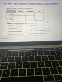 A school survey of 51 statistics students at BFIT revealed that 46 students are currently using Instagram, and 37
students are using snapchat. A total of 34 students are using both. Complete the two-way frequency table below.
1.
Collect class data to fill in the following two-way table.
Snapchat
No Snapchat
Total
Instagram
34
No Instagram
Total
51
2.
Suppose that we randomly choose a student from class. Find the following probabilities.
P(Instagram) =
P(Snapchat) =
P(No Instagram) =
P(No Snapchat) =
P(Instagram AND no Snapchat) =
P(Instagram AND Snapchat) =
P(No Instagram AND No Snapchat) =
P(Snapchat AND No Instagram) =
to add speaker notes
MacBook Pro
く
**
&
%3D
$
#3
3
7
8.
4
E
R
T
Y
G
H
J
K
M
C
V
command
option
ービ
.. .-
V
この
つ
LO
