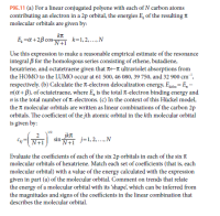 P9E.11 (a) For a linear conjugated polyene with each of N carbon atoms
contributing an electron in a 2p orbital, the energies E, of the resulting A
molecular orbitals are given by:
E, =a+2B cos-
N+1
k=1, 2,.,N
Use this expression to make a reasonable empirical estimate of the resonance
integral B for the homologous series consisting of ethene, butadiene,
hexatriene, and octatetraene given that t-n ultraviolet absorptions from
the HOMO to the LUMO occur at 61 500, 46 080, 39 750, and 32 900 cm",
respectively. (b) Calculate the T-electron delocalization energy, Egdo:= E, -
n(a+ B), of octatetraene, where E, is the total T-electron binding energy and
n is the total number of T-electrons. (c) In the context of this Hückel model,
the molecular orbitals are written as linear combinations of the carbon 2p
orbitals. The coefficient of the jth atomic orbital in the kth molecular orbital
is given by:
cN sin j=1,2.N
jkn
j=1, 2,.,N
Evaluate the coefficients of each of the six 2p orbitals in each of the six T
molecular orbitals of hexatriene. Match each set of coefficients (that is, each
molecular orbital) with a value of the energy calculated with the expression
given in part (a) of the molecular orbital. Comment on trends that relate
the energy of a molecular orbital with its shape, which can be inferred from
the magnitudes and signs of the coefficients in the linear combination that
describes the molecular orbital.
