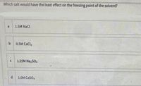 Which salt would have the least effect on the freezing point of the solvent?
1.5M NaCI
b.
0.5M CaCla
1.25M Na, 5o.
1.OM Caso,
