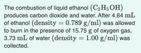 The combustion of liquid ethanol (C2H5OH)
produces carbon dioxide and water. After 4.64 mL
of ethanol (density = 0.789 g/ml) was allowed
to burn in the presence of 15.75 g of oxygen gas,
3.73 mL of water (density = 1.00 g/ml) was
collected.
