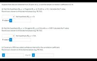 Suppose that data are obtained from 20 pairs of (x, y) and the sample correlation coefficient is 0.76.
(a) Test the hypothesis Ho:p = 0 against H:p + 0 with a = 0.1.Calculate the P-value.
Round your answer to three decimal places (e.g. 98.765).
the hypothesis Ho: p = 0.
P-value= i
(b) Test the hypothesis Ho: p = 0.6 against H:p + 0.6 with a = 0.05. Calculate the P-value.
Round your answer to three decimal places (e.g. 98.765).
the hypothesis Ho: p = 0.6.
P-value= i
(c) Construct a 90% two-sided confidence interval for the correlation coefficient.
Round your answers to three decimal places (e.g. 98.765).
i
