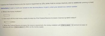 Suppose the Federal Reserve sets the reserve requirement at 20%, banks hold no excess reserves, and no additional currency is held.
Instructions: In part a, round your answer to two decimal places. In part b, enter your answer as a whole number.
a. What is the money multiplier?
b. How much will the total money supply Increase by If the Federal Reserve Increases reserves by $400 million?
million
c. When the Federal Reserve Increases the reserve requirement, the money multiplier will [(Click to select)
reserves will have [(Click to select) effect on the money supply.
and an increase in