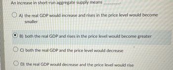 An increase in short-run aggregate supply means
A) the real GDP would increase and rises in the price level would become
smaller
B) both the real GDP and rises in the price level would become greater
OC) both the real GDP and the price level would decrease
Sin cat
dokens
D) the real GDP would decrease and the price level would rise