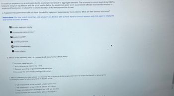 A country is experiencing a recession due to an unexpected shock to aggregate demand. The economy's current level of real GDP is
below its long-run equilibrium and the price level is below the equilibrium price level. Government officials must decide whether to
implement fiscal policy or allow the economy to return to full employment on its own.
a. Suppose that government officials have decided to implement expansionary fiscal policies. What are their desired outcomes?
Instructions: You may select more than one answer. Click the box with a check mark for correct answers and click again to empty the
box for the incorrect answers.
? increase aggregate supply
increase aggregate demand
? expand real GDP
? raise the price level
reduce unemployment
? control inflation
b. Which of the following policy is consistent with expansionary fiscal policy?
O Increase sales tax rates.
O Reduce personal income tax rates.
O Reduce spending on government infrastructure.
O Increase the amount of currency in circulation.
c. When comparing the two options for restoring the economy to its full-employment level of output, the benefit of allowing the
economy to return to full employment on its own is that
O full employment is reached with a higher price level.
O full employment is reached with a lower price level.
O lower unemployment and higher real GDP are reached.
O the economy will recover faster without fiscal policy.
-