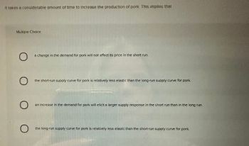 It takes a considerable amount of time to Increase the production of pork. This implies that
Multiple Choice
O
O
O
O
a change in the demand for pork will not affect its price in the short run.
the short-run supply curve for pork is relatively less elastic than the long-run supply curve for pork.
an increase in the demand for pork will elicit a larger supply response in the short run than in the long run.
the long-run supply curve for pork is relatively less elastic than the short-run supply curve for pork.