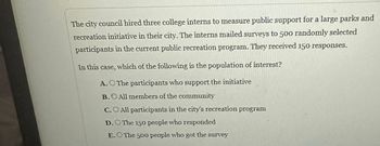 The city council hired three college interns to measure public support for a large parks and
recreation initiative in their city. The interns mailed surveys to 500 randomly selected
participants in the current public recreation program. They received 150 responses.
In this case, which of the following is the population of interest?
A.O The participants who support the initiative
B.O All members of the community
C.O All participants in the city's recreation program
D.O The 150 people who responded
E. The 500 people who got the survey