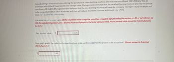Caine Bottling Corporation is considering the purchase of a new bottling machine. The machine would cost $193,900 and has an
estimated useful life of 8 years with zero salvage value. Management estimates that the new bottling machine will provide net annual
cash flows of $30,600. Management also believes that the new bottling machine will save the company money because it is expected
to be more reliable than other machines, and thus will reduce downtime. Assume a discount rate of 7%.
Click here to view the factor table.
Calculate the net present value. (If the net present value is negative, use either a negative sign preceding the number eg -45 or parentheses eg
(45). For calculation purposes, use 5 decimal places as displayed in the factor table provided. Round present value answer to 0 decimal places,
eg. 125.)
Net present value
$
$
How much would the reduction in downtime have to be worth in order for the project to be acceptable? (Round answer to O decimal
places, e.g. 125.)
11178
1962