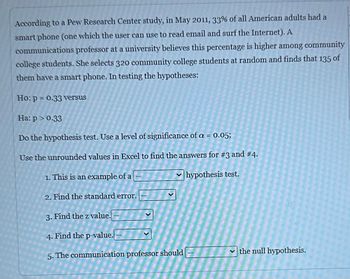 According to a Pew Research Center study, in May 2011, 33% of all American adults had a smartphone (one which the user can use to read email and surf the Internet). A communications professor at a university believes this percentage is higher among community college students. She selects 320 community college students at random and finds that 135 of them have a smartphone. In testing the hypotheses:

Ho: p = 0.33 versus  
Ha: p > 0.33

Do the hypothesis test. Use a level of significance of α = 0.05;

Use the unrounded values in Excel to find the answers for #3 and #4.  

1. This is an example of a ______ hypothesis test.  

2. Find the standard error. ______  

3. Find the z value. ______  

4. Find the p-value. ______  

5. The communication professor should ______ the null hypothesis.