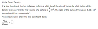 **White Dwarf Density**

If a star the size of the Sun collapses to form a white dwarf the size of Venus, by what factor will its density increase? 

**Hints:**
- The volume of a sphere is given by the formula \(\frac{4}{3} \pi r^3\).
- The radii of the Sun and Venus are \(6.96 \times 10^5\) km and 6050 km, respectively.

Please round your answer to two significant digits.

\[
\frac{\rho_{\text{final}}}{\rho_{\text{initial}}} = \_\_
\]