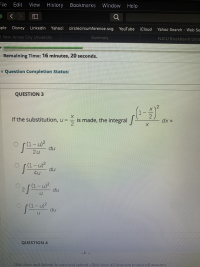 **Question 3**

If the substitution, \( u = \frac{x}{2} \) is made, the integral 

\[
\int \left(\frac{1 - \frac{x}{2}}{x}\right)^2 \, dx 
\]

is transformed into:

- \(\int \frac{(1-u)^2}{2u} \, du\)

- \(\int \frac{(1-u)^2}{4u} \, du\)

- \(2 \int \frac{(1-u)^2}{u} \, du\)

- \(\int \frac{(1-u)^2}{u} \, du\)

---

Click "Save and Submit" to save and submit. Click "Save All Answers" to save all answers.