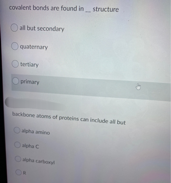 covalent bonds are found in structure
all but secondary
quaternary
tertiary
primary
backbone atoms of proteins can include all but
alpha amino
alpha C
alpha carboxyl
R