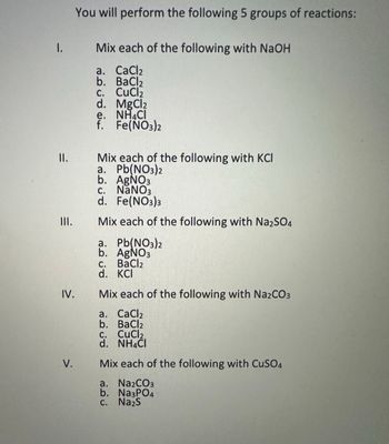 11.
III.
IV.
You will perform the following 5 groups of reactions:
Mix each of the following with NaOH
a. CaCl2
b. BaCl2
c. CuCl₂
d. MgCl2
e. NH CI
f. Fe(NO3)2
Mix each of the following with KCI
a. Pb(NO3)2
b. AgNO3
c. NaNO3
d. Fe(NO3)3
Mix each of the following with Na2SO4
a. Pb(NO3)2
b. AgNO3
C. BaCl2
d. KCI
Mix each of the following with Na2CO3
a. CaCl2
b. BaCl2
c.
CuCl₂
V.
d. NH4Cl
Mix each of the following with CuSO4
a. Na2CO3
b. Na3PO4
c. Na₂S