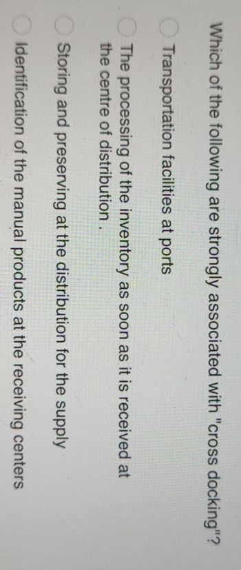 Which of the following are strongly associated with "cross docking"?
Transportation facilities at ports
The processing of the inventory as soon as it is received at
the centre of distribution.
Storing and preserving at the distribution for the supply
Identification of the manual products at the receiving centers