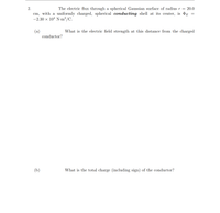 2.
The electric flux through a spherical Gaussian surface of radius r = 20.0
cm, with a uniformly charged, spherical conducting shell at its center, is dE =
-2.30 x 104 N-m²/C.
(a)
conductor?
What is the electric field strength at this distance from the charged
(b)
What is the total charge (including sign) of the conductor?
