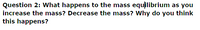 Question 2: What happens to the mass equilibrium as you
increase the mass? Decrease the mass? Why do you think
this happens?
