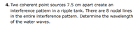 4. Two coherent point sources 7.5 cm apart create an
interference pattern in a ripple tank. There are 8 nodal lines
in the entire interference pattern. Determine the wavelength
of the water waves.
