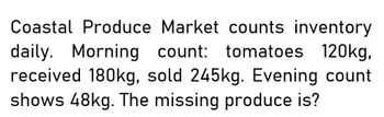 Coastal Produce Market counts inventory
daily. Morning count: tomatoes 120kg,
received 180kg, sold 245kg. Evening count
shows 48kg. The missing produce is?