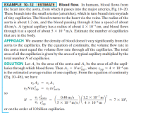 EXAMPLE 10–12 ESTIMATE Blood flow. In humans, blood flows from
the heart into the aorta, from which it passes into the major arteries, Fig. 10–20.
|These branch into the small arteries (arterioles), which in turn branch into myriads
of tiny capillaries. The blood returns to the heart via the veins. The radius of the
aorta is about 1.2 cm, and the blood passing through it has a speed of about
40 cm/s. A typical capillary has a radius of about 4 x 104 cm, and blood flows
through it at a speed of about 5 x 10-m/s. Estimate the number of capillaries
that are in the body.
APPROACH We assume the density of blood doesn't vary significantly from the
aorta to the capillaries. By the equation of continuity, the volume flow rate in
the aorta must equal the volume flow rate through all the capillaries. The total
area of all the capillaries is given by the area of a typical capillary multiplied by the
total number N of capillaries.
SOLUTION Let A, be the area of the aorta and A, be the area of all the capil-
laries through which blood flows. Then A, = Nurap, where rap = 4 x 104 cm
is the estimated average radius of one capillary. From the equation of continuity
(Eq. 10-4b), we have
v2 A2
vz N rreap
Vị A1
Vị Tráorta
SO
1.2 × 10-²m
4 x 10-6 m
2
0.40 m/s
5 × 10-4 m/s.
Vị raorta
2 7 × 10°,
N
v2 réap
or on the order of 10 billion capillaries.
