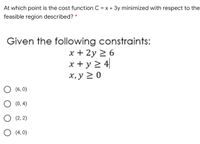 At which point is the cost function C = x + 3y minimized with respect to the
feasible region described? *
Given the following constraints:
x + 2y > 6
x + y 2 4|
х, у 2 0
O (6, 0)
O (0, 4)
O (2, 2)
O (4, 0)
