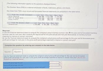 [The following information applies to the questions displayed below.]
The Slumber Store (TSS) is a national wholesaler of beds, mattresses, pillows, and sheets.
Key totals from TSS's most recent and forecasted financial statements are presented in the table below.
From the income statement
Sales Revenue
Cost of Goods Sold
Gross Profit
From the balance sheet
Inventories
Last Year This Year Next Year
$ 560,000 $ 615,000
346,500
405,250
213,500
209,750
$770,000
556,300
213,700
Last Year This Year Next Year
$ 88,000 $ 101,808 $ 179,825
Required:
1. Use the financial statement totals to compute the company's actual inventory turnover ratio for this year and its forecasted inventory
turnover ratio for next year. Also compute the days-to-sell for this year (actual) and next year (forecasted). Is inventory turnover
expected to improve or worsen next year?
2. Use the financial statement totals to compute the company's actual gross profit percentage for this year and its forecasted gross
profit percentage for next year. Is the gross profit percentage expected to improve or worsen next year?
Complete this question by entering your answers in the tabs below.
Required 1
Required 2
Use the financial statement totals to compute the company's actual gross profit percentage for this year and its forecasted
gross profit percentage for next year. Is the gross profit percentage expected to improve or worsen next year? (Round your
answers to 2 decimal places)
Gross profit percentage this year
Gross profit percentage next year
Is the gross profit percentage expected to improve or worsen next year?
%