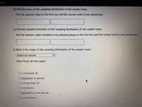 .com
d) Find the mean of the sampling distribution of the sample mean.
Put the numeric value in the first box and the correct units in the second box.
e) Find the standard deviation of the sampling distribution of the sample mean.
Put the numeric value rounded to two decimal places in the first box and the correct units in the second box.
f) What is the shape of the sampling distribution of the sample mean?
Select an answer
Why? Check all that apply:
On is at least 30
population is normal
On is less than 30
Oo is known
Upopulation is not normal
Do is unknown
