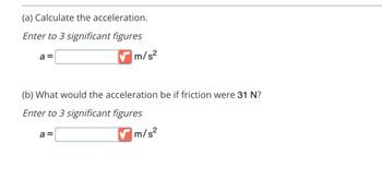 ### Physics Problem on Acceleration

**(a) Calculate the acceleration.**

_Enter to 3 significant figures_

\[ a = \_\_\_\_ \, \text{m/s}^2 \]

**(b) What would the acceleration be if friction were 31 N?**

_Enter to 3 significant figures_

\[ a = \_\_\_\_ \, \text{m/s}^2 \]

### Notes:
- Ensure accuracy by maintaining three significant figures in your calculations.
- Apply Newton's second law and consider any forces acting on the object, such as friction when answering part (b).