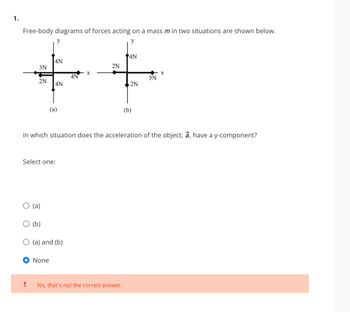 1.
Free-body diagrams of forces acting on a mass m in two situations are shown below.
y
3N
2N
!
(a)
Select one:
(b)
y
4N
4N
None
(a)
O (a) and (b)
4N
2N
In which situation does the acceleration of the object, a, have a y-component?
4N
No, that's not the correct answer.
2N
(b)
5N
X