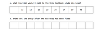 a. What function would I call to fix this textbook-style min heap?
73
12
16
23
24
17
19
40
a. Write out the array after the min heap has been fixed
