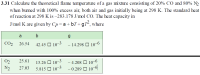 3.31 Calculate the theoretical flame temperature of a gas mixture consisting of 20% CO and 80% N2
when burned with 100% excess air, both air and gas initially being at 298 K. The standard heat
of reaction at 298 K is –283.178 J/mol CO. The heat capacity in
J/mol K are given by Cp= a + bT+gT², where
a
b
CO2
26.54
42.45 O 10-3
- 14.298 O 10–6
02
25.61
13.26 O 10-3
5.815 O 10-3
- 4.208 O 10–6
- 0.289 O 10-6
N2
27.03
