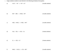 ### Oxidation Number Assignment and Equation Balancing

1. **Objective**: Assign oxidation numbers to each element in the following reactions and balance the equations.

---

#### a) Reaction in Acidic Solution
\[ \text{Cr}_2\text{O}_7^{2-} + \text{Fe}^{2+} \rightarrow \text{Fe}^{3+} + \text{Cr}^{3+} \]

---

#### b) Reaction in Acidic Solution
\[ \text{Mn}^{2+} + \text{BiO}_3^- \rightarrow \text{MnO}_4^- + \text{Bi}^{3+} \]

---

#### c) Reaction in Acidic Solution
\[ \text{HSO}_3^- + \text{MnO}_4^- \rightarrow \text{HSO}_4^- + \text{Mn}^{2+} \]

---

#### d) Reaction in Basic Solution
\[ \text{H}_2\text{O}_2 + \text{ClO}_2 \rightarrow \text{ClO}_2^- + \text{O}_2 \]

---

#### e) Reaction in Basic Solution
\[ \text{Cl}_2 \rightarrow \text{ClO}_2^- + \text{Cl}^- \]

---

#### f) Reaction in Acidic Solution
\[ \text{MnO}_4^- + \text{H}_2\text{C}_2\text{O}_4 \rightarrow \text{CO}_2 + \text{Mn}^{2+} \]

---

### Explanation for Students
- **Oxidation Numbers**: Determine the oxidation state of each element in the reactants and products.
- **Balancing Equations**: Ensure that atoms and charges are balanced on both sides of the equation, considering the medium (acidic or basic).
- **Acidic and Basic Solutions**: Note that balancing may require adding H⁺ in acidic solutions and OH⁻ in basic solutions to achieve a balance in hydrogen and oxygen atoms.