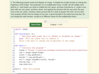 4. The following program loads and displays an image. Complete the modify function to change the
brightness of the image. The parameter m is a multiplication factor. modify will will multiply each
pixel by m - that means you need to multiply the red, green, and blue channels by m, create a new
pixel with new red, green, and blue values, and replace the old pixel with the new pixel. Be sure
none of the red, green, and blue values exceed 255 (if a value is greater than 255, set it to 255).
Your program should work for images of any size. A good example is the sepia tone exercise. Do
not change the main function, except to try different values for the multiplication factor.
Save & Run
Original - 1 of 4
1 import image
2
3 def modify (pic, m) :
4
'''Multiply each pixel by m to darken or brighten an image'''
5
pass
#You can leave this or remove it
6
#Your code here to change the brightness of the image
7
8 def main () :
'"Controls the program'''
10
fname = "https://runestone.academy/runestone/books/published/Stud
11
img = image. Image (fname)
12
width = img.getWidth ()
13
height
img.getHeight ()
%3D
win = image. ImageWin (width, height)
modify (img, O.5)
14
15
16
img.draw (win)
17
18 main ()
#Run the program
19
