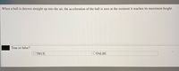 When a ball is thrown straight up into the air, the acceleration of the ball is zero at the moment it reaches its maximum height.
True or false?
OTRUE
O FALSE
