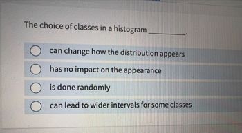 The choice of classes in a histogram
can change how the distribution appears
has no impact on the appearance
is done randomly
can lead to wider intervals for some classes