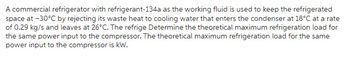 A commercial refrigerator with refrigerant-134a as the working fluid is used to keep the refrigerated
space at -30°C by rejecting its waste heat to cooling water that enters the condenser at 18°C at a rate
of 0.29 kg/s and leaves at 26°C. The refrige Determine the theoretical maximum refrigeration load for
the same power input to the compressor. The theoretical maximum refrigeration load for the same
power input to the compressor is kW.