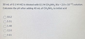 30 mL of 0.1 M HCI is titrated with 0.1 M CH3NH₂ (Ka = 2.0 x 10-11) solution.
Calculate the pH after adding 40 mL of CH3NH₂ to initial acid
10.2
5.51
1.48
12.0
9.81