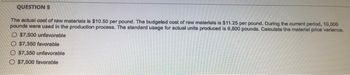 QUESTION 5
The actual cost of raw materials is $10.50 per pound. The budgeted cost of raw materials is $11.25 per pound. During the current period, 10,000
pounds were used in the production process. The standard usage for actual units produced is 9,800 pounds. Calculate the material price variance.
O $7,500 unfavorable
O $7,350 favorable
O$7,350 unfavorable
$7,500 favorable