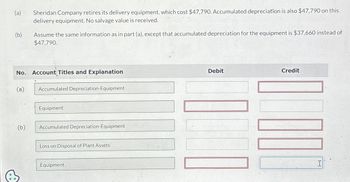 (a) Sheridan Company retires its delivery equipment, which cost $47,790. Accumulated depreciation is also $47,790 on this
delivery equipment. No salvage value is received.
(b)
Assume the same information as in part (a), except that accumulated depreciation for the equipment is $37,660 instead of
$47,790.
No. Account Titles and Explanation
(a)
Accumulated Depreciation-Equipment
Equipment
(b)
Accumulated Depreciation-Equipment
Loss on Disposal of Plant Assets
Equipment
Debit
Credit
I