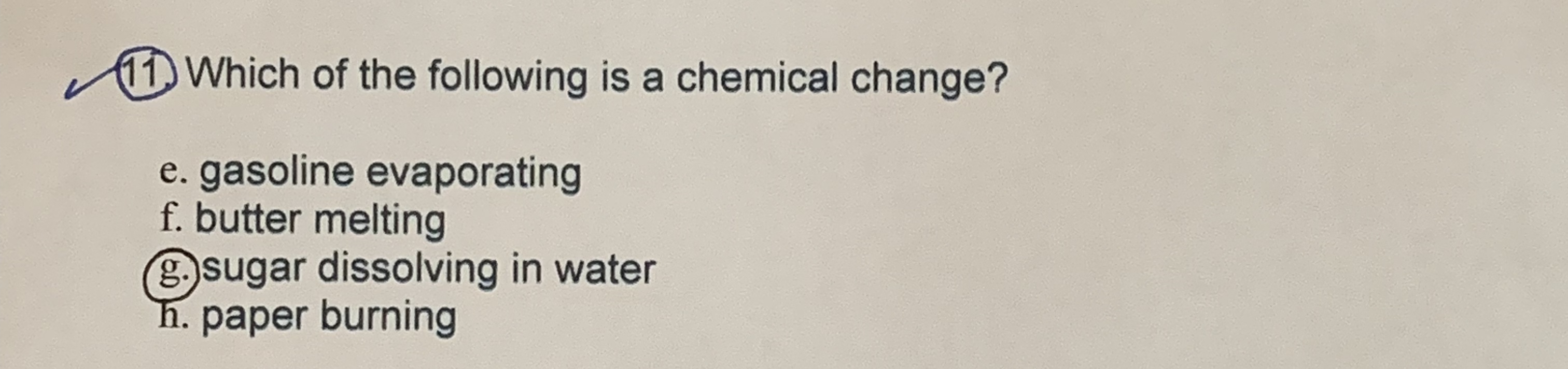 11 Which of the following is a chemical change?
e. gasoline evaporating
f. butter melting
sugar dissolving in water
h. paper burning
