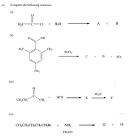 a)
Complete the following reactions:
(i)
H3C-C-Ci + H2O
A + B
(ii)
HO
H;C.
CH3
SOCI,
с
+ D +
so,
(iii)
H;O*
HCN
E
F
CH;CH,
`CH;3
(iv)
CH;CH,CH,CH,CH,Br + NH3
G + H
excess
