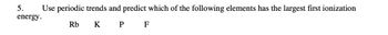 5.
energy.
Use periodic trends and predict which of the following elements has the largest first ionization
Rb
KP F