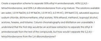 Create a separation scheme to separate 50% ethyl 4-aminobenzoate, 40% 1,2,4,5-
tetrachlorobenzene, and 10% 1,4-dibromobenzene from a 1g mixture. The solutions available
are water, 1.0 M NaOH, 6.0 M NaOH, 1.0 M HCI, 6.0 M HCI, 1M NaHCO3, saturated aqueous
sodium chloride, dichloromethane, ethyl acetate, 95% ethanol, methanol, isopropyl alcohol,
acetone, hexane, and toluene. Column chromatography and distillation are unavailable. I
understand that the first step would be an acid base extraction to separate the ethyl 4-
aminobenzoate from the rest of the compounds, but how would I separate the 1,2,4,5-
tetrachlorobenzene from the 1,4-dibromobenzene?