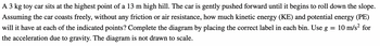 A 3 kg toy car sits at the highest point of a 13 m high hill. The car is gently pushed forward until it begins to roll down the slope.
Assuming the car coasts freely, without any friction or air resistance, how much kinetic energy (KE) and potential energy (PE)
will it have at each of the indicated points? Complete the diagram by placing the correct label in each bin. Use g
10 m/s² for
the acceleration due to gravity. The diagram is not drawn to scale.