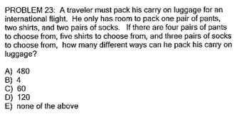 **Problem 23:**

A traveler must pack his carry-on luggage for an international flight. He only has room to pack one pair of pants, two shirts, and two pairs of socks. If there are four pairs of pants to choose from, five shirts to choose from, and three pairs of socks to choose from, how many different ways can he pack his carry-on luggage?

**Options:**

A) 480  
B) 4  
C) 60  
D) 120  
E) none of the above