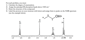 For each problem, you must:
1) Calculate the degree of unsaturation.
2) Assign the principal IR absorption bands above 1500 cm¹
3) Draw the structure of the compound
4) Label the protons on your structure with letters and assign them to peaks on the NMR spectrum
(see the example below).
B
OHD
D
1H
C
2H
3.5
3.0
2.5
2.0
B
2H
1.5
A
3H
1.0 PPM
0.5