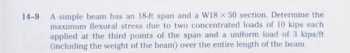 14-9
A simple beam has an 18-ft span and a W18 x 50 section. Determine the
maximum flexural stress due to two concentrated loads of 10 kips each
applied at the third points of the span and a uniform load of 3 kips/ft
(including the weight of the beam) over the entire length of the beam.